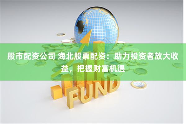 股市配資公司 海北股票配資：助力投資者放大收益，把握財富機遇